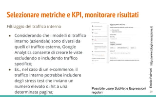 http://www.bloginnovazione.itErcolePalmeri
Selezionare metriche e KPI, monitorare risultati
Filtraggio del traffico interno
● Considerando che i modelli di traffico
interno (aziendale) sono diversi da
quelli di traffico esterno, Google
Analytics consente di creare le viste
escludendo o includendo traffico
specifico;
● Es., nel caso di un e-commerce, il
traffico interno potrebbe includere
degli stress test che inviano un
numero elevato di hit a una
determinata pagina;
Possibile usare SubNet e Espressioni
regolari 29
 