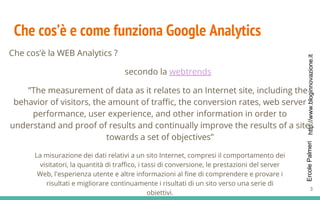 http://www.bloginnovazione.itErcolePalmeri
Che cos’è e come funziona Google Analytics
Che cos’è la WEB Analytics ?
secondo la webtrends
”The measurement of data as it relates to an Internet site, including the
behavior of visitors, the amount of traffic, the conversion rates, web server
performance, user experience, and other information in order to
understand and proof of results and continually improve the results of a site
towards a set of objectives”
La misurazione dei dati relativi a un sito Internet, compresi il comportamento dei
visitatori, la quantità di traffico, i tassi di conversione, le prestazioni del server
Web, l'esperienza utente e altre informazioni al fine di comprendere e provare i
risultati e migliorare continuamente i risultati di un sito verso una serie di
obiettivi.
3
 