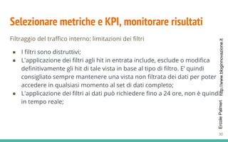 http://www.bloginnovazione.itErcolePalmeri
Selezionare metriche e KPI, monitorare risultati
Filtraggio del traffico interno: limitazioni dei filtri
● I filtri sono distruttivi;
● L'applicazione dei filtri agli hit in entrata include, esclude o modifica
definitivamente gli hit di tale vista in base al tipo di filtro. E’ quindi
consigliato sempre mantenere una vista non filtrata dei dati per poter
accedere in qualsiasi momento al set di dati completo;
● L'applicazione dei filtri ai dati può richiedere fino a 24 ore, non è quindi
in tempo reale;
30
 