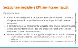 http://www.bloginnovazione.itErcolePalmeri
Selezionare metriche e KPI, monitorare risultati
Campionamento
● Consiste nella selezione di un sottoinsieme di dati relativi al traffico e
alla generazione di rapporti sulle tendenze disponibili nell'insieme
campione;
● Il campionamento è ampiamente utilizzato nelle analisi statistiche, cioè
analisi di un sottoinsieme di dati che produce risultati simili a quelli
dell'analisi sul set completo di dati;
● Le query ad hoc dei dati sono soggette a soglie per il campionamento:
○ Analytics Standard: 500.000 sessioni a livello di proprietà per l'intervallo di date
utilizzato
○ Analytics 360: 100 milioni di sessioni a livello di vista per l'intervallo di date utilizzato
32
 