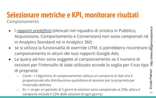 http://www.bloginnovazione.itErcolePalmeri
Selezionare metriche e KPI, monitorare risultati
Campionamento
● I rapporti predefiniti (elencati nel riquadro di sinistra in Pubblico,
Acquisizione, Comportamento e Conversioni) non sono campionati né
in Analytics Standard né in Analytics 360;
● se si utilizza la funzionalità di override UTM, si potrebbero riscontrare il
campionamento in alcuni dei tuoi rapporti Google Ads;
● Le query ad-hoc sono soggette al campionamento se il numero di
sessioni per l'intervallo di date utilizzato eccede la soglia per il tuo tipo
di proprietà:
○ Come -> l'algoritmo di campionamento utilizza un campione di dati che è
proporzionale alla distribuzione quotidiana di sessioni per la proprietà per
l'intervallo definito;
○ Es -> se per un periodo di 5 giorni le sessioni sono campionate al 25%, allora il
campione include il 25% delle sessioni di ogni giorno;
33
 
