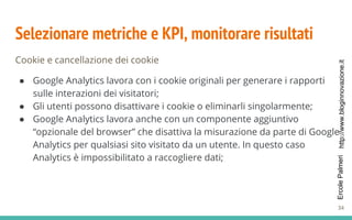http://www.bloginnovazione.itErcolePalmeri
Selezionare metriche e KPI, monitorare risultati
Cookie e cancellazione dei cookie
● Google Analytics lavora con i cookie originali per generare i rapporti
sulle interazioni dei visitatori;
● Gli utenti possono disattivare i cookie o eliminarli singolarmente;
● Google Analytics lavora anche con un componente aggiuntivo
“opzionale del browser” che disattiva la misurazione da parte di Google
Analytics per qualsiasi sito visitato da un utente. In questo caso
Analytics è impossibilitato a raccogliere dati;
34
 