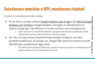 http://www.bloginnovazione.itErcolePalmeri
Selezionare metriche e KPI, monitorare risultati
Cookie e cancellazione dei cookie
● Se un sito o un'app utilizza Google Analytics per le app o gli SDK di Google
Analytics per Firebase, Google Analytics raccoglie un identificatore di
istanza di app (per identificare in modo univoco una installazione);
○ Ogni volta che un utente reimposta il proprio identificatore pubblicità, viene
reimpostato anche l'identificatore di istanza di app;
● Se i siti o le app hanno implementato Google Analytics con altri
prodotti pubblicitari di Google, es. Google Ads, possono essere raccolti
identificatori pubblicitari aggiuntivi;
○ Gli utenti però possono disattivare questa funzione e gestire le impostazioni di
questo cookie con le Impostazioni annunci
35
 