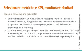 http://www.bloginnovazione.itErcolePalmeri
Selezionare metriche e KPI, monitorare risultati
Cookie e cancellazione dei cookie
● Geolocalizzazione: Google Analytics raccoglie anche gli indirizzi IP
(Internet Protocol) per garantire la sicurezza del servizio e indicare ai
proprietari dei siti web da quale paese, stato o città del mondo
provengono i loro utenti;
● Considera che, Google Analytics fornisce un metodo per mascherare gli
IP che vengono raccolti, ma i proprietari dei siti web hanno accesso agli
indirizzi IP dei loro utenti anche se non utilizzano Google Analytics;
36
 