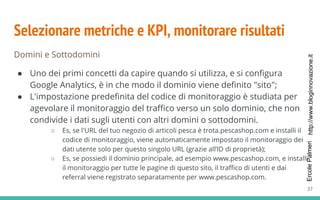http://www.bloginnovazione.itErcolePalmeri
Selezionare metriche e KPI, monitorare risultati
Domini e Sottodomini
● Uno dei primi concetti da capire quando si utilizza, e si configura
Google Analytics, è in che modo il dominio viene definito "sito";
● L'impostazione predefinita del codice di monitoraggio è studiata per
agevolare il monitoraggio del traffico verso un solo dominio, che non
condivide i dati sugli utenti con altri domini o sottodomini.
○ Es, se l'URL del tuo negozio di articoli pesca è trota.pescashop.com e installi il
codice di monitoraggio, viene automaticamente impostato il monitoraggio dei
dati utente solo per questo singolo URL (grazie all’ID di proprietà);
○ Es, se possiedi il dominio principale, ad esempio www.pescashop.com, e installi
il monitoraggio per tutte le pagine di questo sito, il traffico di utenti e dai
referral viene registrato separatamente per www.pescashop.com.
37
 