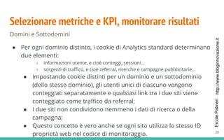 http://www.bloginnovazione.itErcolePalmeri
Selezionare metriche e KPI, monitorare risultati
Domini e Sottodomini
● Per ogni dominio distinto, i cookie di Analytics standard determinano
due elementi:
○ informazioni utente, e cioè conteggi, sessioni…
○ sorgenti di traffico, e cioè referral, ricerche e campagne pubblicitarie…
● Impostando cookie distinti per un dominio e un sottodominio
(dello stesso dominio), gli utenti unici di ciascuno vengono
conteggiati separatamente e qualsiasi link tra i due siti viene
conteggiato come traffico da referral;
● I due siti non condividono nemmeno i dati di ricerca o della
campagna;
● Questo concetto è vero anche se ogni sito utilizza lo stesso ID
proprietà web nel codice di monitoraggio. 38
 