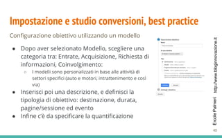 http://www.bloginnovazione.itErcolePalmeri
Impostazione e studio conversioni, best practice
Configurazione obiettivo utilizzando un modello
● Dopo aver selezionato Modello, scegliere una
categoria tra: Entrate, Acquisizione, Richiesta di
informazioni, Coinvolgimento:
○ I modelli sono personalizzati in base alle attività di
settori specifici (auto e motori, intrattenimento e così
via)
● Inserisci poi una descrizione, e definisci la
tipologia di obiettivo: destinazione, durata,
pagine/sessione ed evento
● Infine c’è da specificare la quantificazione
40
 