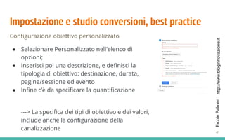http://www.bloginnovazione.itErcolePalmeri
Impostazione e studio conversioni, best practice
Configurazione obiettivo personalizzato
● Selezionare Personalizzato nell'elenco di
opzioni;
● Inserisci poi una descrizione, e definisci la
tipologia di obiettivo: destinazione, durata,
pagine/sessione ed evento
● Infine c’è da specificare la quantificazione
---> La specifica dei tipi di obiettivo e dei valori,
include anche la configurazione della
canalizzazione
41
 