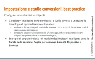 http://www.bloginnovazione.itErcolePalmeri
Impostazione e studio conversioni, best practice
Configurazione obiettivi intelligenti
● Gli obiettivi intelligenti sono configurati a livello di vista, e utilizzano la
tecnologia di apprendimento automatico;
○ analizzano decine di segnali relativi alle sessioni, con lo scopo di determinare quali di
esse sono una conversione;
○ a ciascuna sessione viene assegnato un punteggio, in base al quale le sessioni
"migliori" vengono tradotte in obiettivi intelligenti;
● Esempio di segnale incluso nel modello degli obiettivi intelligenti sono la
Durata della sessione, Pagine per sessione, Località, Dispositivo e
Browser.
42
 