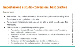 http://www.bloginnovazione.itErcolePalmeri
Impostazione e studio conversioni, best practice
Ecommerce
● Per vedere i dati sull'e-commerce, è necessario prima attivare l’opzione
E-commerce per ogni vista coinvolta;
● Aggiungere il codice di monitoraggio nel sito (o app), (con Google Tag
Manager);
● Di base sono disponibili i seguenti rapporti:
○ Panoramica: riepilogo di Entrate, Tasso di conversione e-commerce, Transazioni,
Valore medio ordini e altre metriche.
○ Rendimento prodotti: Entrate, Acquisti, Quantità, Prezzo medio e Qtà media per SKU e
Categoria.
○ Rendimento vendite: Entrate per Data.
○ Transazioni: Entrate, Tasse, Spedizione e Quantità per ID transazione.
○ Tempo all'acquisto: Giorni alla transazione e Sessioni per transazione.
44
 