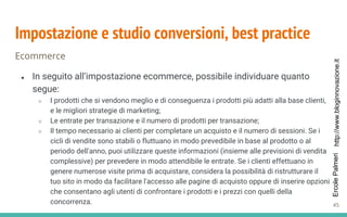 http://www.bloginnovazione.itErcolePalmeri
Impostazione e studio conversioni, best practice
Ecommerce
● In seguito all’impostazione ecommerce, possibile individuare quanto
segue:
○ I prodotti che si vendono meglio e di conseguenza i prodotti più adatti alla base clienti,
e le migliori strategie di marketing;
○ Le entrate per transazione e il numero di prodotti per transazione;
○ Il tempo necessario ai clienti per completare un acquisto e il numero di sessioni. Se i
cicli di vendite sono stabili o fluttuano in modo prevedibile in base al prodotto o al
periodo dell'anno, puoi utilizzare queste informazioni (insieme alle previsioni di vendita
complessive) per prevedere in modo attendibile le entrate. Se i clienti effettuano in
genere numerose visite prima di acquistare, considera la possibilità di ristrutturare il
tuo sito in modo da facilitare l'accesso alle pagine di acquisto oppure di inserire opzioni
che consentano agli utenti di confrontare i prodotti e i prezzi con quelli della
concorrenza. 45
 