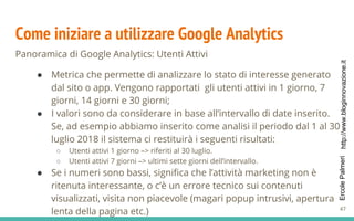 http://www.bloginnovazione.itErcolePalmeri
Come iniziare a utilizzare Google Analytics
Panoramica di Google Analytics: Utenti Attivi
● Metrica che permette di analizzare lo stato di interesse generato
dal sito o app. Vengono rapportati gli utenti attivi in 1 giorno, 7
giorni, 14 giorni e 30 giorni;
● I valori sono da considerare in base all’intervallo di date inserito.
Se, ad esempio abbiamo inserito come analisi il periodo dal 1 al 30
luglio 2018 il sistema ci restituirà i seguenti risultati:
○ Utenti attivi 1 giorno –> riferiti al 30 luglio.
○ Utenti attivi 7 giorni –> ultimi sette giorni dell’intervallo.
● Se i numeri sono bassi, significa che l’attività marketing non è
ritenuta interessante, o c’è un errore tecnico sui contenuti
visualizzati, visita non piacevole (magari popup intrusivi, apertura
lenta della pagina etc.) 47
 