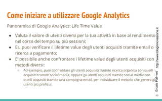http://www.bloginnovazione.itErcolePalmeri
Come iniziare a utilizzare Google Analytics
Panoramica di Google Analytics: Life Time Value
● Valuta il valore di utenti diversi per la tua attività in base al rendimento
nel corso del tempo su più sessioni;
● Es, puoi verificare il lifetime value degli utenti acquisiti tramite email o
ricerca a pagamento;
● E’ possibile anche confrontare i lifetime value degli utenti acquisiti con
metodi diversi:
○ Ad esempio, puoi confrontare gli utenti acquisiti tramite ricerca organica con quelli
acquisiti tramite social media, oppure gli utenti acquisiti tramite social media con
quelli acquisiti tramite una campagna email, per individuare il metodo che genera gli
utenti più proficui.
49
 