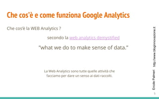 http://www.bloginnovazione.itErcolePalmeri
Che cos’è e come funziona Google Analytics
Che cos’è la WEB Analytics ?
secondo la web analytics demystified
”what we do to make sense of data.”
La Web Analytics sono tutte quelle attività che
facciamo per dare un senso ai dati raccolti.
5
 