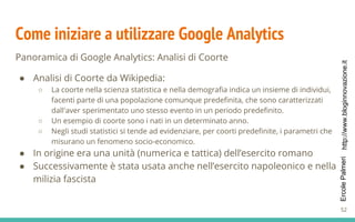 http://www.bloginnovazione.itErcolePalmeri
Come iniziare a utilizzare Google Analytics
Panoramica di Google Analytics: Analisi di Coorte
● Analisi di Coorte da Wikipedia:
○ La coorte nella scienza statistica e nella demografia indica un insieme di individui,
facenti parte di una popolazione comunque predefinita, che sono caratterizzati
dall'aver sperimentato uno stesso evento in un periodo predefinito.
○ Un esempio di coorte sono i nati in un determinato anno.
○ Negli studi statistici si tende ad evidenziare, per coorti predefinite, i parametri che
misurano un fenomeno socio-economico.
● In origine era una unità (numerica e tattica) dell’esercito romano
● Successivamente è stata usata anche nell’esercito napoleonico e nella
milizia fascista
52
 