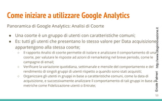 http://www.bloginnovazione.itErcolePalmeri
Come iniziare a utilizzare Google Analytics
Panoramica di Google Analytics: Analisi di Coorte
● Una coorte è un gruppo di utenti con caratteristiche comuni;
● Es: tutti gli utenti che presentano lo stesso valore per Data acquisizione
appartengono alla stessa coorte;
○ Il rapporto Analisi di coorte permette di isolare e analizzare il comportamento di una
coorte, per valutare le risposte ad azioni di remarketing nel breve periodo, come le
campagne di email;
○ Verificare la variazione quotidiana, settimanale e mensile del comportamento e del
rendimento di singoli gruppi di utenti rispetto a quando sono stati acquisiti;
○ Organizzare gli utenti in gruppi in base a caratteristiche comuni, come la data di
acquisizione, e successivamente analizzare il comportamento di tali gruppi in base a
metriche come Fidelizzazione utenti o Entrate;
53
 