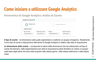 http://www.bloginnovazione.itErcolePalmeri
Come iniziare a utilizzare Google Analytics
Panoramica di Google Analytics: Analisi di Coorte
Il tipo di coorte – la dimensione sulla quale segmentare e costituire un gruppo omogeneo. Attualmente,
l’unico tipo di coorte a disposizione dell’utente di Google Analytics è relativo alla data di acquisizione.
La dimensione della coorte – corrisponde al valore della dimensione che hai selezionato nel tipo di
coorte.Ad esempio, nella segmentazione per data di acquisizione potrai decidere se creare un gruppo
sulla base degli utenti che sono stati acquisiti nello stesso giorno, nella stessa settimana o nello stesso
mese
56
 