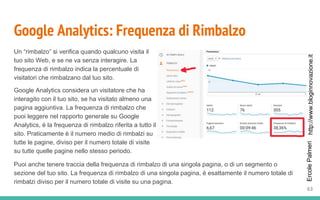 http://www.bloginnovazione.itErcolePalmeri
Google Analytics: Frequenza di Rimbalzo
Un “rimbalzo” si verifica quando qualcuno visita il
tuo sito Web, e se ne va senza interagire. La
frequenza di rimbalzo indica la percentuale di
visitatori che rimbalzano dal tuo sito.
Google Analytics considera un visitatore che ha
interagito con il tuo sito, se ha visitato almeno una
pagina aggiuntiva. La frequenza di rimbalzo che
puoi leggere nel rapporto generale su Google
Analytics, è la frequenza di rimbalzo riferita a tutto il
sito. Praticamente è il numero medio di rimbalzi su
tutte le pagine, diviso per il numero totale di visite
su tutte quelle pagine nello stesso periodo.
63
Puoi anche tenere traccia della frequenza di rimbalzo di una singola pagina, o di un segmento o
sezione del tuo sito. La frequenza di rimbalzo di una singola pagina, è esattamente il numero totale di
rimbalzi diviso per il numero totale di visite su una pagina.
 