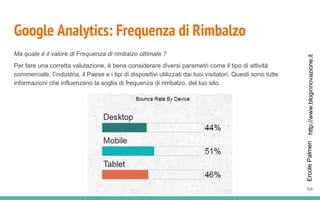 http://www.bloginnovazione.itErcolePalmeri
Google Analytics: Frequenza di Rimbalzo
Ma quale è il valore di Frequenza di rimbalzo ottimale ?
Per fare una corretta valutazione, è bene considerare diversi parametri come il tipo di attività
commerciale, l’industria, il Paese e i tipi di dispositivi utilizzati dai tuoi visitatori. Questi sono tutte
informazioni che influenzano la soglia di frequenza di rimbalzo, del tuo sito.
64
 
