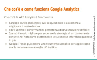 http://www.bloginnovazione.itErcolePalmeri
Che cos’è e come funziona Google Analytics
Che cos’è la WEB Analytics ? Concorrenza
● Sarebbe inutile analizzare i dati se questi non ci aiutassero a
migliorare il nostro lavoro;
● I dati spesso ci confermano la persistenza di una situazione difficile;
● Spesso il modo migliore per superare la strategia di un concorrente
consiste nel riprodurre esattamente le sue mosse inserendo qualcosa
in più;
● Google Trends può essere uno strumento semplice per capire come
mai la concorrenza raccoglie più traffico;
7
 