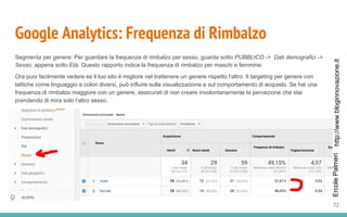 http://www.bloginnovazione.itErcolePalmeri
Google Analytics: Frequenza di Rimbalzo
Segmenta per genere: Per guardare la frequenza di rimbalzo per sesso, guarda sotto PUBBLICO -> Dati demografici ->
Sesso, appena sotto Età. Questo rapporto indica la frequenza di rimbalzo per maschi e femmine.
Ora puoi facilmente vedere se il tuo sito è migliore nel trattenere un genere rispetto l’altro. Il targeting per genere con
tattiche come linguaggio e colori diversi, può influire sulla visualizzazione e sul comportamento di acquisto. Se hai una
frequenza di rimbalzo maggiore con un genere, assicurati di non creare involontariamente la percezione che stai
prendendo di mira solo l’altro sesso.
72
 