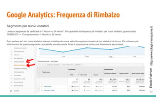 http://www.bloginnovazione.itErcolePalmeri
Google Analytics: Frequenza di Rimbalzo
Segmento per nuovi visitatori
Un buon segmento da verificare è il “Nuovi vs. Di ritorno”. Per guardare la frequenza di rimbalzo per nuovi visitatori, guarda sotto
PUBBLICO -> Comportamento -> Nuovi vs. Di ritorno
Puoi vedere se i tuoi nuovi visitatori stanno rimbalzando a una velocità superiore rispetto ai tuoi visitatori di ritorno. Per ottenere più
informazioni da questo segmento, è possibile visualizzare la fonte di acquisizione come una dimensione secondaria.
73
 