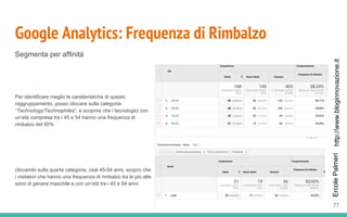 http://www.bloginnovazione.itErcolePalmeri
Google Analytics: Frequenza di Rimbalzo
Segmenta per affinità
Per identificare meglio le caratteristiche di questo
raggruppamento, posso cliccare sulla categoria
“Technology/Technophiles“, e scoprire che i tecnologici con
un’età compresa tra i 45 e 54 hanno una frequenza di
rimbalzo del 50%
cliccando sulla quarta categoria, cioè 45-54 anni, scopro che
i visitatori che hanno una frequenza di rimbalzo tra le più alte
sono di genere maschile e con un’età tra i 45 e 54 anni.
77
 