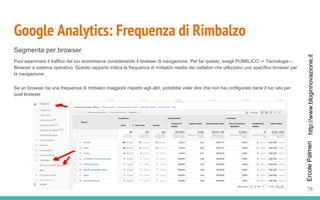 http://www.bloginnovazione.itErcolePalmeri
Google Analytics: Frequenza di Rimbalzo
Segmenta per browser
Puoi esaminare il traffico del tuo ecommerce considerando il browser di navigazione. Per far questo, scegli PUBBLICO -> Tecnologia –
Browser e sistema operativo. Questo rapporto indica la frequenza di rimbalzo media dei visitatori che utilizzano uno specifico browser per
la navigazione.
Se un browser ha una frequenza di rimbalzo maggiore rispetto agli altri, potrebbe voler dire che non hai configurato bene il tuo sito per
quel browser.
78
 