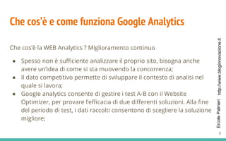 http://www.bloginnovazione.itErcolePalmeri
Che cos’è e come funziona Google Analytics
Che cos’è la WEB Analytics ? Miglioramento continuo
● Spesso non è sufficiente analizzare il proprio sito, bisogna anche
avere un’idea di come si sta muovendo la concorrenza;
● Il dato competitivo permette di sviluppare il contesto di analisi nel
quale si lavora;
● Google analytics consente di gestire i test A-B con il Website
Optimizer, per provare l’efficacia di due differenti soluzioni. Alla fine
del periodo di test, i dati raccolti consentono di scegliere la soluzione
migliore;
8
 