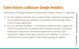 http://www.bloginnovazione.itErcolePalmeri
Come iniziare a utilizzare Google Analytics
Panoramica di Google Analytics: Esplorazione Utente, creare un segmento
● Se altri rapporti indicano che un determinato segmento ha generato
un comportamento da analizzare, è possibile esaminare gli utenti
inclusi in quel segmento;
● Es, se il rapporto Pubblico -> Panoramica evidenzia che il segmento
18-24 anni presenta una frequenza di rimbalzo elevata, è possibile
analizzare il segmento utilizzando esplorazione Utente, e poi
analizzare i singoli utenti per verificare se il rimbalzo o l'uscita si
riferiscono alla stessa pagina o allo stesso gruppo di pagine.
80
 
