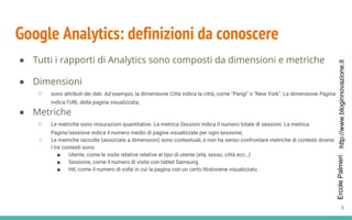 http://www.bloginnovazione.itErcolePalmeri
Google Analytics: definizioni da conoscere
● Dimensioni
○ sono attributi dei dati. Ad esempio, la dimensione Città indica la città, come "Parigi" o "New York". La dimensione Pagina
indica l'URL della pagina visualizzata;
● Metriche
○ Le metriche sono misurazioni quantitative. La metrica Sessioni indica il numero totale di sessioni. La metrica
Pagine/sessione indica il numero medio di pagine visualizzate per ogni sessione;
○ Le metriche raccolte (associate a dimensioni) sono contestuali, e non ha senso confrontare metriche di contesti diversi.
I tre contesti sono:
■ Utente, come le visite relative relative al tipo di utente (età, sesso, città ecc…)
■ Sessione, come il numero di visite con tablet Samsung
■ Hit, come il numero di volte in cui la pagina con un certo titoloviene visualizzato
● Tutti i rapporti di Analytics sono composti da dimensioni e metriche
9
 