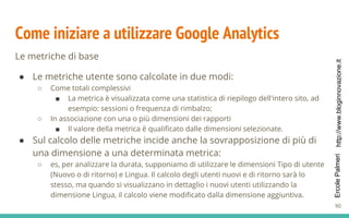http://www.bloginnovazione.itErcolePalmeri
Come iniziare a utilizzare Google Analytics
Le metriche di base
● Le metriche utente sono calcolate in due modi:
○ Come totali complessivi
■ La metrica è visualizzata come una statistica di riepilogo dell'intero sito, ad
esempio: sessioni o frequenza di rimbalzo;
○ In associazione con una o più dimensioni dei rapporti
■ Il valore della metrica è qualificato dalle dimensioni selezionate.
● Sul calcolo delle metriche incide anche la sovrapposizione di più di
una dimensione a una determinata metrica:
○ es, per analizzare la durata, supponiamo di utilizzare le dimensioni Tipo di utente
(Nuovo o di ritorno) e Lingua. Il calcolo degli utenti nuovi e di ritorno sarà lo
stesso, ma quando si visualizzano in dettaglio i nuovi utenti utilizzando la
dimensione Lingua, il calcolo viene modificato dalla dimensione aggiuntiva.
90
 