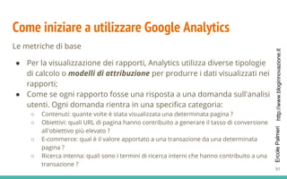 http://www.bloginnovazione.itErcolePalmeri
Come iniziare a utilizzare Google Analytics
Le metriche di base
● Per la visualizzazione dei rapporti, Analytics utilizza diverse tipologie
di calcolo o modelli di attribuzione per produrre i dati visualizzati nei
rapporti;
● Come se ogni rapporto fosse una risposta a una domanda sull'analisi
utenti. Ogni domanda rientra in una specifica categoria:
○ Contenuti: quante volte è stata visualizzata una determinata pagina ?
○ Obiettivi: quali URL di pagina hanno contribuito a generare il tasso di conversione
all'obiettivo più elevato ?
○ E-commerce: qual è il valore apportato a una transazione da una determinata
pagina ?
○ Ricerca interna: quali sono i termini di ricerca interni che hanno contribuito a una
transazione ?
91
 