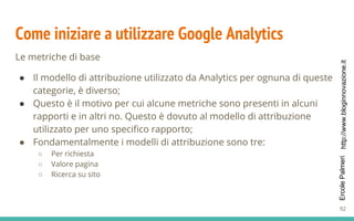 http://www.bloginnovazione.itErcolePalmeri
Come iniziare a utilizzare Google Analytics
Le metriche di base
● Il modello di attribuzione utilizzato da Analytics per ognuna di queste
categorie, è diverso;
● Questo è il motivo per cui alcune metriche sono presenti in alcuni
rapporti e in altri no. Questo è dovuto al modello di attribuzione
utilizzato per uno specifico rapporto;
● Fondamentalmente i modelli di attribuzione sono tre:
○ Per richiesta
○ Valore pagina
○ Ricerca su sito
92
 