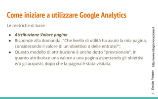 http://www.bloginnovazione.itErcolePalmeri
Come iniziare a utilizzare Google Analytics
Le metriche di base
● Attribuzione Valore pagina
● Risponde alla domanda: "Che livello di utilità ha avuto la mia pagina,
considerando il valore di un obiettivo o delle entrate?";
● Questo modello di attribuzione è anche detto "previsionale", in
quanto attribuisce una valore a una pagina aspettando gli obiettivi
e/o gli acquisti, dopo che la pagina è stata visitata;
94
 