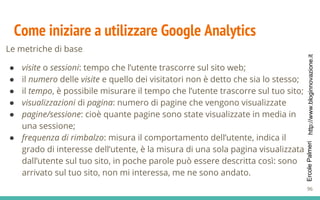 http://www.bloginnovazione.itErcolePalmeri
Come iniziare a utilizzare Google Analytics
Le metriche di base
● visite o sessioni: tempo che l’utente trascorre sul sito web;
● il numero delle visite e quello dei visitatori non è detto che sia lo stesso;
● il tempo, è possibile misurare il tempo che l’utente trascorre sul tuo sito;
● visualizzazioni di pagina: numero di pagine che vengono visualizzate
● pagine/sessione: cioè quante pagine sono state visualizzate in media in
una sessione;
● frequenza di rimbalzo: misura il comportamento dell’utente, indica il
grado di interesse dell’utente, è la misura di una sola pagina visualizzata
dall’utente sul tuo sito, in poche parole può essere descritta così: sono
arrivato sul tuo sito, non mi interessa, me ne sono andato.
96
 
