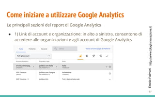 http://www.bloginnovazione.itErcolePalmeri
Come iniziare a utilizzare Google Analytics
Le principali sezioni del report di Google Analytics
● 1) Link di account e organizzazione: in alto a sinistra, consentono di
accedere alle organizzazioni e agli account di Google Analytics
97
 