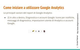 http://www.bloginnovazione.itErcolePalmeri
Come iniziare a utilizzare Google Analytics
Le principali sezioni del report di Google Analytics
● 2) In alto a destra, Diagnostica e account Google: Icone per notifiche,
messaggi di diagnostica, impostazioni utente di Analytics e account
Google.
98
 