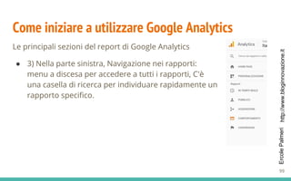 http://www.bloginnovazione.itErcolePalmeri
Come iniziare a utilizzare Google Analytics
Le principali sezioni del report di Google Analytics
● 3) Nella parte sinistra, Navigazione nei rapporti:
menu a discesa per accedere a tutti i rapporti, C'è
una casella di ricerca per individuare rapidamente un
rapporto specifico.
99
 