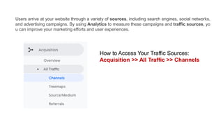 Users arrive at your website through a variety of sources, including search engines, social networks,
and advertising campaigns. By using Analytics to measure these campaigns and traffic sources, yo
u can improve your marketing efforts and user experiences.
How to Access Your Traffic Sources:
Acquisition >> All Traffic >> Channels
 