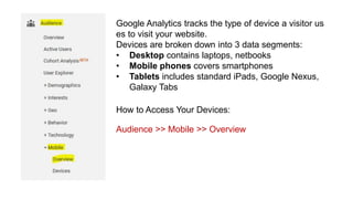 Google Analytics tracks the type of device a visitor us
es to visit your website.
Devices are broken down into 3 data segments:
• Desktop contains laptops, netbooks
• Mobile phones covers smartphones
• Tablets includes standard iPads, Google Nexus,
Galaxy Tabs
How to Access Your Devices:
Audience >> Mobile >> Overview
 
