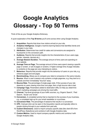 Google Analytics
Glossary - Top 50 Terms
Think of this as your Google Analytics Dictionary.
A quick explanation of the ​Top 50 terms​ you'll come across when using Google Analytics.
1. Acquisition. ​Reports that show how visitors arrived on your site.
2. Analytics Intelligence. ​Google’s machine learning feature that identifies trends and
changes in your data.
3. Attribution. ​Determines how credit for sales and conversions are assigned to
touchpoints on the conversion path.
4. Audience. ​Reports that provide insights into the characteristics of your users (age,
gender, interests, devices etc.)
5. Average Session Duration. ​The average amount of time users are spending on
your website.
6. Average Time on Page. ​The average amount of time users spend viewing a specific
page or screen, or set of pages or screens. A higher average time of page indicates
to contents on the page are very interesting to visitors.
7. Behaviour.​ Reports that provide insight into the behaviour of users on your site​, ​e.g.
entrance pages and exit pages.
8. Benchmarking. ​Allows you to compare your data to companies in the same industry.
9. Bounce. ​When a user’s session only contains a single pageview, e.g. they land on a
website and then immediately "bounce" away.
10. Bounce Rate. ​The percentage of single-page visits. If the success of your site
depends on users viewing more than one page, then a high bounce rate is bad.
11. Campaign Tags. ​Parameters added to destination URLs to help you determine
which marketing campaigns are driving the most traffic.
12. Channel. ​Top-level groupings of your traffic sources, e.g. Organic Search’, ‘Paid
Search’, ‘Social’ and ‘Email’.
13. Conversion. ​A completed activity that is important to the success of your business,
e.g. a completed sign-up for your email newsletter or a purchase .
14. Conversion Rate. ​The percentage of sessions that results in a conversion.
15. CPC. ​Cost-per-click can be seen in the Acquisition reports and typically refers to
people clicking through to your website from paid ads.
16. Custom Dimensions. ​Used to import company specific data (like client ID's from
WordPress /Salesforce) and combine it with Google Analytics data.
17. Custom Metrics. ​Used to import company specific metrics and combine it with
Google Analytics data​.
© Daragh Walsh
 