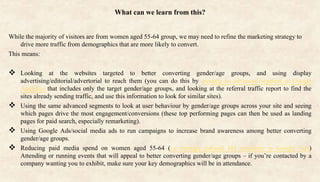 What can we learn from this?
While the majority of visitors are from women aged 55-64 group, we may need to refine the marketing strategy to
drive more traffic from demographics that are more likely to convert.
This means:
 Looking at the websites targeted to better converting gender/age groups, and using display
advertising/editorial/advertorial to reach them (you can do this by creating an advanced segment in Google
Analytics that includes only the target gender/age groups, and looking at the referral traffic report to find the
sites already sending traffic, and use this information to look for similar sites).
 Using the same advanced segments to look at user behaviour by gender/age groups across your site and seeing
which pages drive the most engagement/conversions (these top performing pages can then be used as landing
pages for paid search, especially remarketing).
 Using Google Ads/social media ads to run campaigns to increase brand awareness among better converting
gender/age groups.
 Reducing paid media spend on women aged 55-64 (i.e through reduced bid modifiers in Google Ads)
Attending or running events that will appeal to better converting gender/age groups – if you’re contacted by a
company wanting you to exhibit, make sure your key demographics will be in attendance.
 