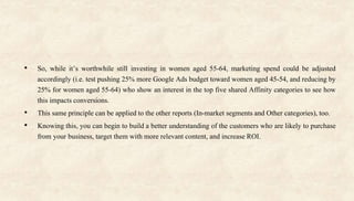 • So, while it’s worthwhile still investing in women aged 55-64, marketing spend could be adjusted
accordingly (i.e. test pushing 25% more Google Ads budget toward women aged 45-54, and reducing by
25% for women aged 55-64) who show an interest in the top five shared Affinity categories to see how
this impacts conversions.
• This same principle can be applied to the other reports (In-market segments and Other categories), too.
• Knowing this, you can begin to build a better understanding of the customers who are likely to purchase
from your business, target them with more relevant content, and increase ROI.
 