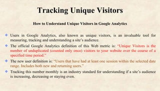 Tracking Unique Visitors
How to Understand Unique Visitors in Google Analytics
Users in Google Analytics, also known as unique visitors, is an invaluable tool for
measuring, tracking and understanding a site’s audience.
The official Google Analytics definition of this Web metric is: “Unique Visitors is the
number of unduplicated (counted only once) visitors to your website over the course of a
specified time period.”
The new user definition is: “Users that have had at least one session within the selected date
range. Includes both new and returning users.”
Tracking this number monthly is an industry standard for understanding if a site’s audience
is increasing, decreasing or staying even.
 