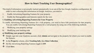 How to Start Tracking User Demographics?
This kind of information is not actually tracked automatically in an out-of-the box Google Analytics configuration. In
order to start collecting this information in Google Analytics, you need to:
1. Enable Advertising Reporting Features for your property
2. Enable the Demographics and Interests reports for the view
1. Enabling Advertising Reporting Features for Your Property
To enable Advertising Reporting Features for a web property, you need to have Edit permission for that property.
You can enable Advertising Reporting Features for a web property by using one of the following methods:
a) Modifying your property settings
b) Modifying your tracking code
a) Modifying your property settings
 Simply sign into your Analytics account, click Admin and navigate to the property for which you want to enable
the features.
 In the Property column, click Tracking Info, then Data Collection
 Set the Advertising Reporting Features toggle to ON
 Click Save.
 