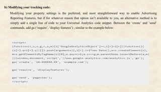 b) Modifying your tracking code:
Modifying your property settings is the preferred, and most straightforward way to enable Advertising
Reporting Features, but if for whatever reason that option isn’t available to you, an alternative method is to
simply add a single line of code to your Universal Analytics code snippet. Between the ‘create’ and ‘send’
commands, add ga (‘require’, ‘display features’) ; similar to the example below:
 