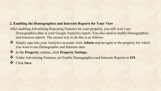 2. Enabling the Demographics and Interests Reports for Your View
After enabling Advertising Reporting Features for your property, you still won’t see
Demographics data in your Google Analytics report. You also need to enable Demographics
and Interests reports. The easiest way to do this is as follows:
 Simply sign into your Analytics account, click Admin and navigate to the property for which
you want to use Demographic and Interests data.
 In the Property column, click Property Settings.
 Under Advertising Features, set Enable Demographics and Interests Reports to ON.
 Click Save.
 