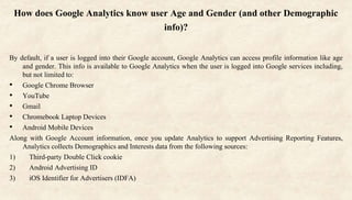How does Google Analytics know user Age and Gender (and other Demographic
info)?
By default, if a user is logged into their Google account, Google Analytics can access profile information like age
and gender. This info is available to Google Analytics when the user is logged into Google services including,
but not limited to:
• Google Chrome Browser
• YouTube
• Gmail
• Chromebook Laptop Devices
• Android Mobile Devices
Along with Google Account information, once you update Analytics to support Advertising Reporting Features,
Analytics collects Demographics and Interests data from the following sources:
1) Third-party Double Click cookie
2) Android Advertising ID
3) iOS Identifier for Advertisers (IDFA)
 