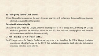 1) Third-party Double Click cookie
When this cookie is present on the users browser, analytics will collect any demographic and interests
information available in that cookie.
2) Android Advertising ID
On Android apps, when the Google Analytics tracking code is set to collect the Advertising ID, Google
Analytics generates an identifier based on that ID that includes demographics and interests
information associated with that users activity.
3) iOS Identifier for Advertisers (IDFA)
On iOS apps, when the Google Analytics tracking code is set to collect the IDFA, Google Analytics
generates an identifier based on the IDFA that includes demographic (and interests) information
associated with that users activity.
 